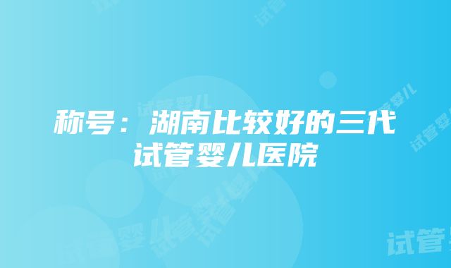 称号：湖南比较好的三代试管婴儿医院