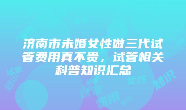 济南市未婚女性做三代试管费用真不贵，试管相关科普知识汇总