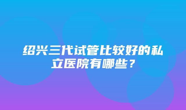 绍兴三代试管比较好的私立医院有哪些？