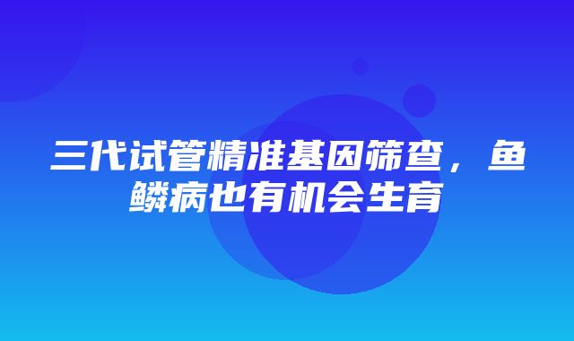 三代试管精准基因筛查，鱼鳞病也有机会生育