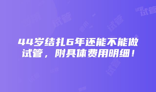 44岁结扎6年还能不能做试管，附具体费用明细！