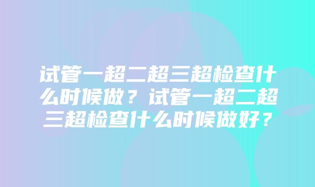 试管一超二超三超检查什么时候做？试管一超二超三超检查什么时候做好？