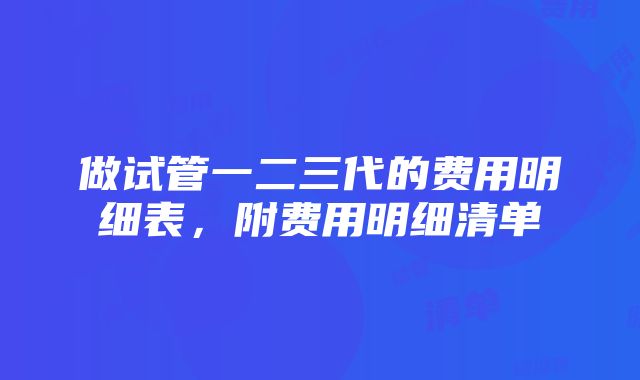 做试管一二三代的费用明细表，附费用明细清单