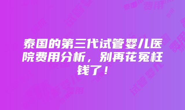 泰国的第三代试管婴儿医院费用分析，别再花冤枉钱了！