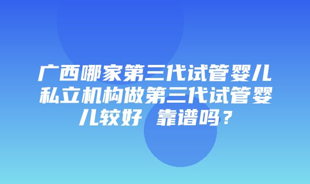 广西哪家第三代试管婴儿私立机构做第三代试管婴儿较好 靠谱吗？