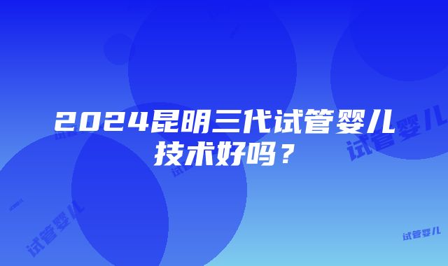 2024昆明三代试管婴儿技术好吗？