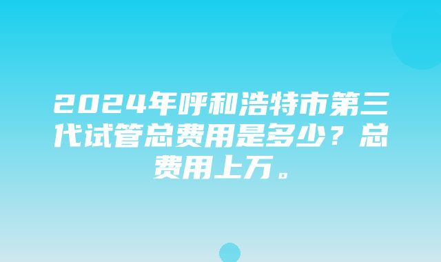 2024年呼和浩特市第三代试管总费用是多少？总费用上万。