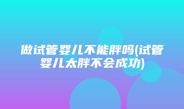 做试管婴儿不能胖吗(试管婴儿太胖不会成功)