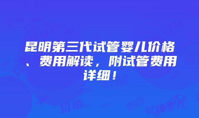 昆明第三代试管婴儿价格、费用解读，附试管费用详细！