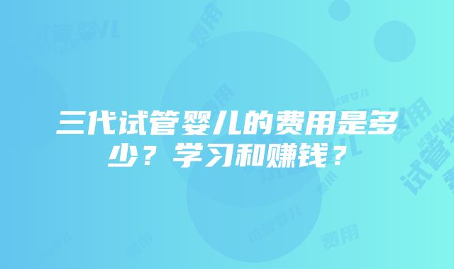 三代试管婴儿的费用是多少？学习和赚钱？