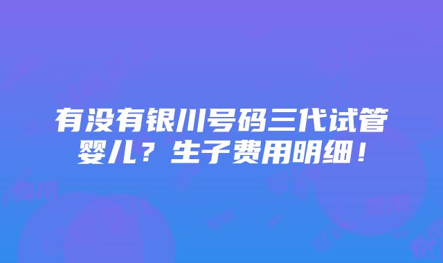 有没有银川号码三代试管婴儿？生子费用明细！