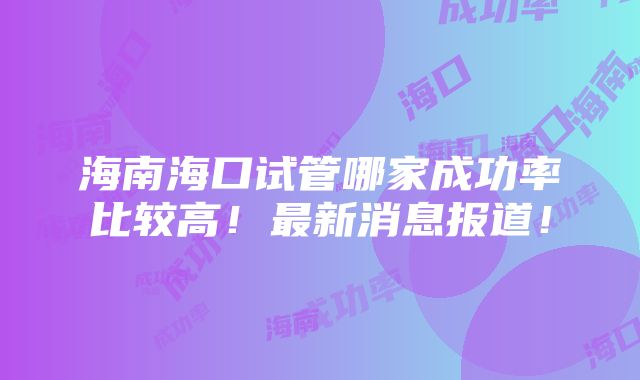 海南海口试管哪家成功率比较高！最新消息报道！