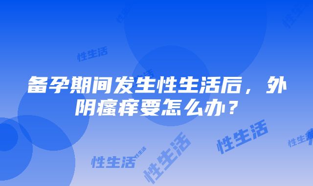 备孕期间发生性生活后，外阴瘙痒要怎么办？