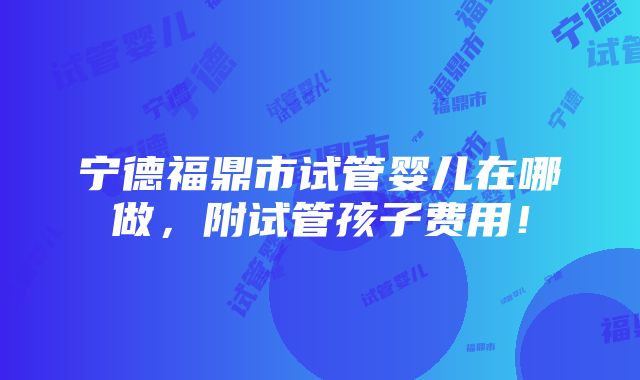 宁德福鼎市试管婴儿在哪做，附试管孩子费用！