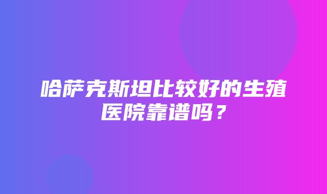 哈萨克斯坦比较好的生殖医院靠谱吗？