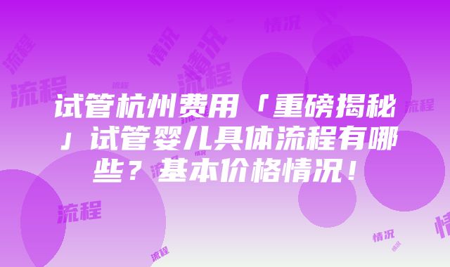 试管杭州费用「重磅揭秘」试管婴儿具体流程有哪些？基本价格情况！