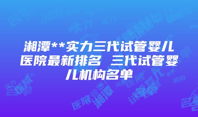 湘潭**实力三代试管婴儿医院最新排名 三代试管婴儿机构名单