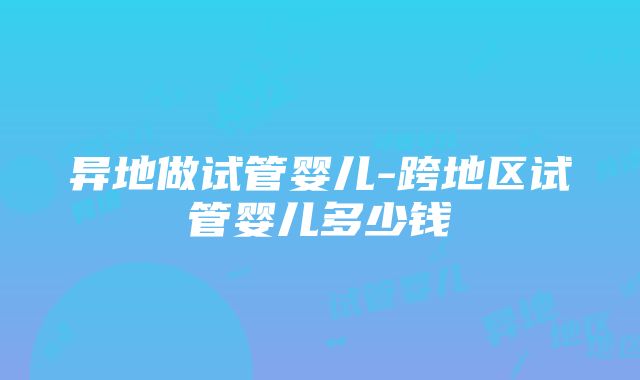 异地做试管婴儿-跨地区试管婴儿多少钱