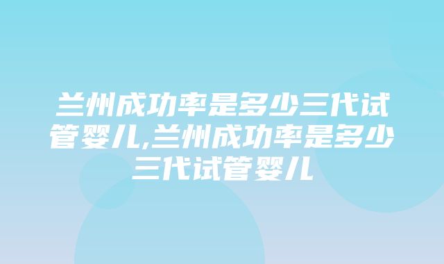 兰州成功率是多少三代试管婴儿,兰州成功率是多少三代试管婴儿