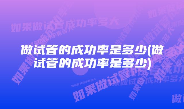 做试管的成功率是多少(做试管的成功率是多少)