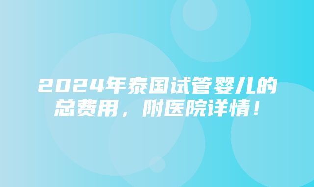 2024年泰国试管婴儿的总费用，附医院详情！