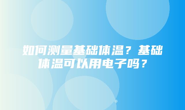 如何测量基础体温？基础体温可以用电子吗？