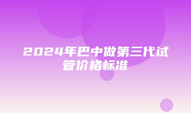 2024年巴中做第三代试管价格标准