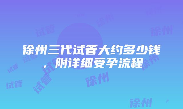 徐州三代试管大约多少钱，附详细受孕流程