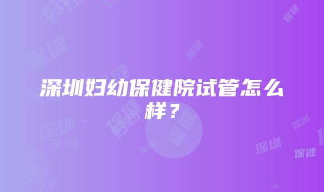 深圳妇幼保健院试管怎么样？