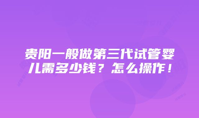 贵阳一般做第三代试管婴儿需多少钱？怎么操作！