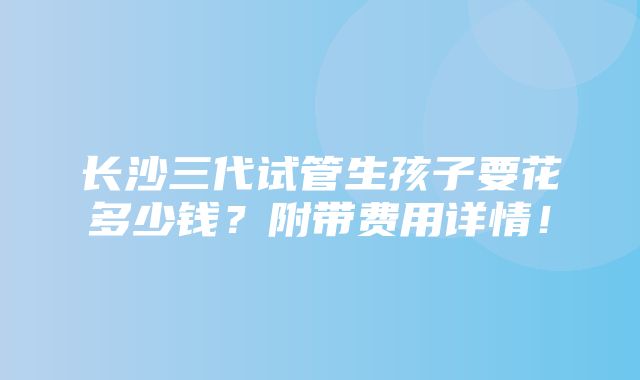 长沙三代试管生孩子要花多少钱？附带费用详情！