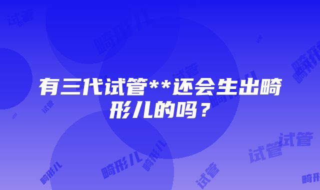 有三代试管**还会生出畸形儿的吗？