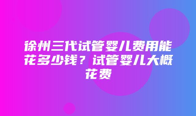 徐州三代试管婴儿费用能花多少钱？试管婴儿大概花费