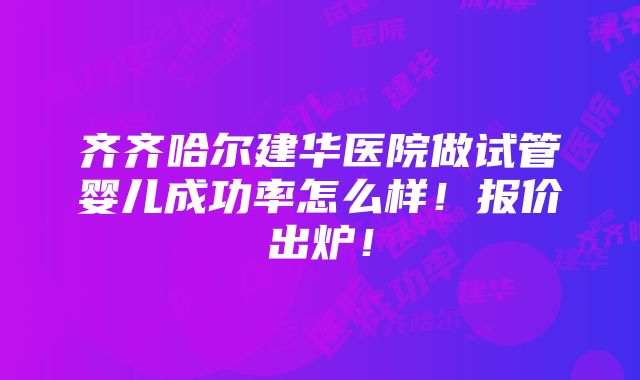 齐齐哈尔建华医院做试管婴儿成功率怎么样！报价出炉！