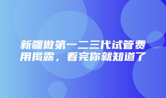 新疆做第一二三代试管费用揭露，看完你就知道了