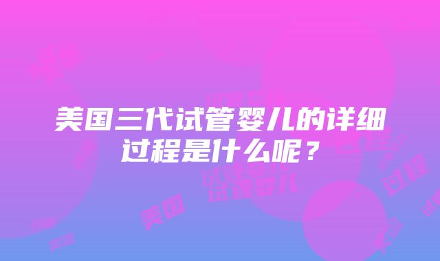 美国三代试管婴儿的详细过程是什么呢？