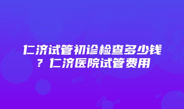 仁济试管初诊检查多少钱？仁济医院试管费用