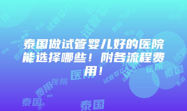 泰国做试管婴儿好的医院能选择哪些！附各流程费用！