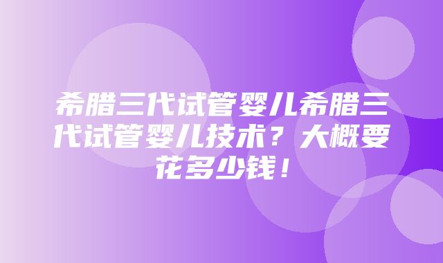 希腊三代试管婴儿希腊三代试管婴儿技术？大概要花多少钱！