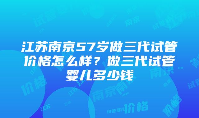 江苏南京57岁做三代试管价格怎么样？做三代试管婴儿多少钱