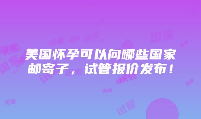 美国怀孕可以向哪些国家邮寄子，试管报价发布！