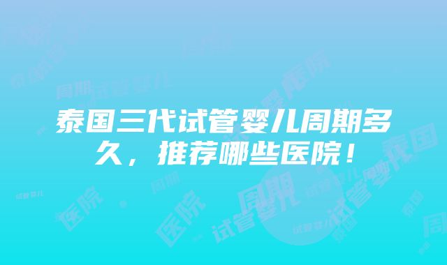 泰国三代试管婴儿周期多久，推荐哪些医院！