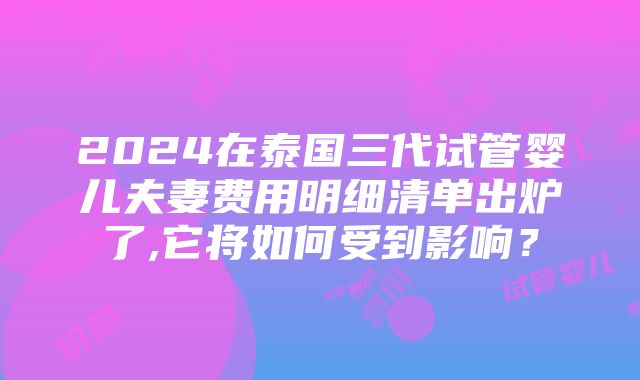 2024在泰国三代试管婴儿夫妻费用明细清单出炉了,它将如何受到影响？