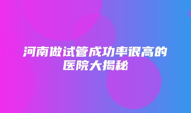 河南做试管成功率很高的医院大揭秘