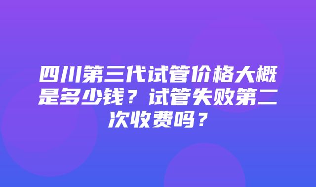 四川第三代试管价格大概是多少钱？试管失败第二次收费吗？