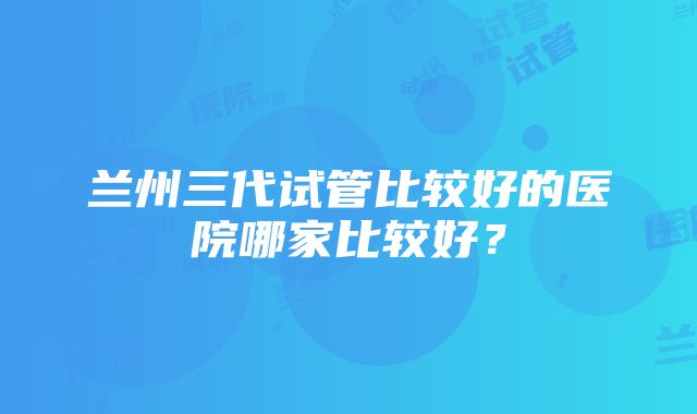 兰州三代试管比较好的医院哪家比较好？