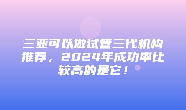 三亚可以做试管三代机构推荐，2024年成功率比较高的是它！