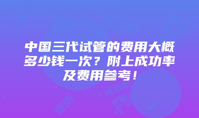 中国三代试管的费用大概多少钱一次？附上成功率及费用参考！