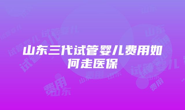 山东三代试管婴儿费用如何走医保