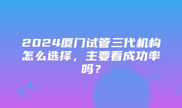 2024厦门试管三代机构怎么选择，主要看成功率吗？